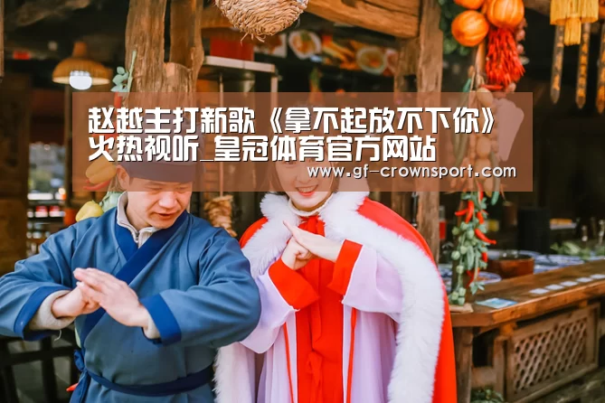 赵越主打新歌《拿不起放不下你》火热视听_皇冠体育官方网站(图1) 皇冠体育官方网站