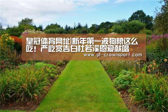 皇冠体育网址|新年第一波狗粮这么吃!严屹宽告白杜若溪恩爱献唱(图2) 皇冠体育官网